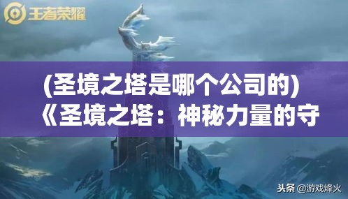 (圣境之塔是哪个公司的) 《圣境之塔：神秘力量的守护与探索》——揭开历史遗迹的神秘面纱，守护古老的智慧与力量。