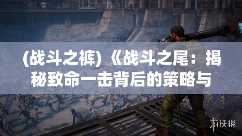 (战斗之裤) 《战斗之尾：揭秘致命一击背后的策略与求生艺术》——在生死边缘，如何巧妙运用尾部攻击制胜？