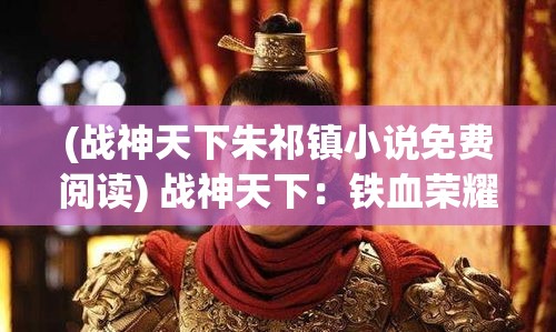 (战神天下朱祁镇小说免费阅读) 战神天下：铁血荣耀中，如何成为战场上的指挥官开启辉煌征途