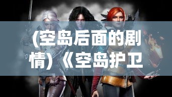 (空岛后面的剧情) 《空岛护卫队OL》幕后揭秘：2022手游大作的制作过程与关键创新点解析