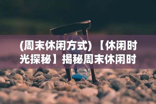 (周末休闲方式) 【休闲时光探秘】揭秘周末休闲时间：如何在短短两天内实现完美放松与充电？